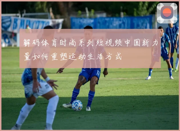 解码体育时尚系列短视频中国新力量如何重塑运动生活方式