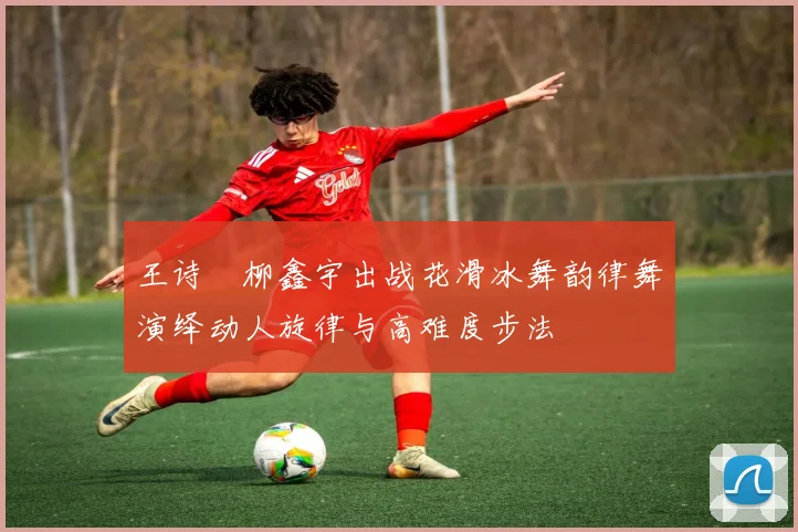 王诗玥柳鑫宇出战花滑冰舞韵律舞演绎动人旋律与高难度步法