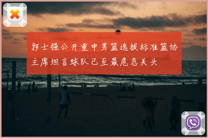 郭士强公开重申男篮选拔标准篮协主席坦言球队已至最危急关头