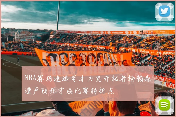 NBA赛场速递奇才力克开拓者杨瀚森遭严防死守成比赛转折点