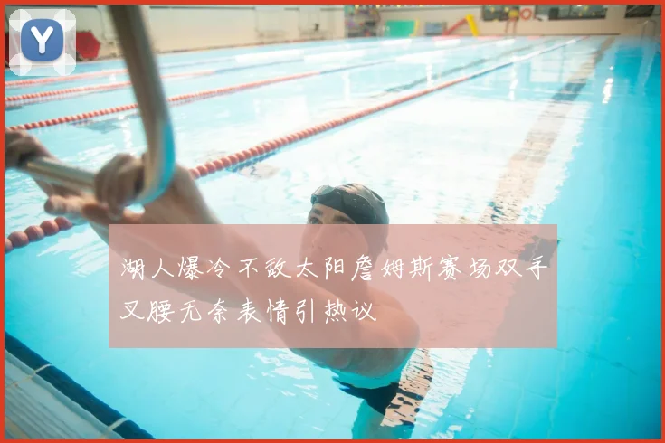 湖人爆冷不敌太阳詹姆斯赛场双手叉腰无奈表情引热议