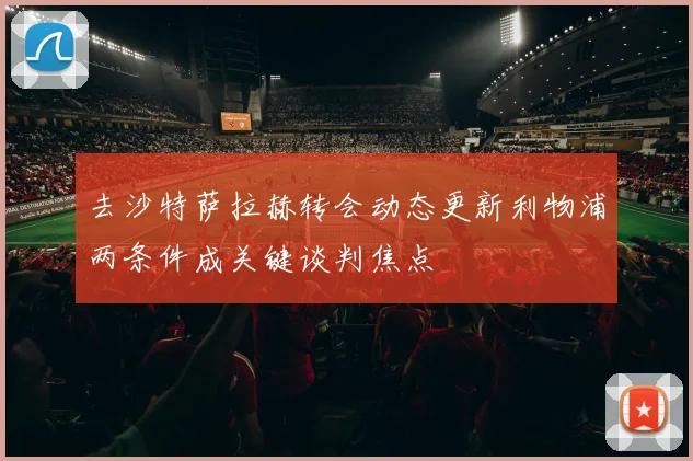 去沙特萨拉赫转会动态更新利物浦两条件成关键谈判焦点