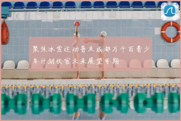 聚焦冰雪运动普及成都万千百青少年计划收官未来展望可期