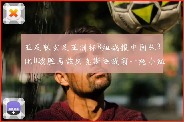 亚足联女足亚洲杯B组战报中国队3比0战胜乌兹别克斯坦提前一轮小组出线