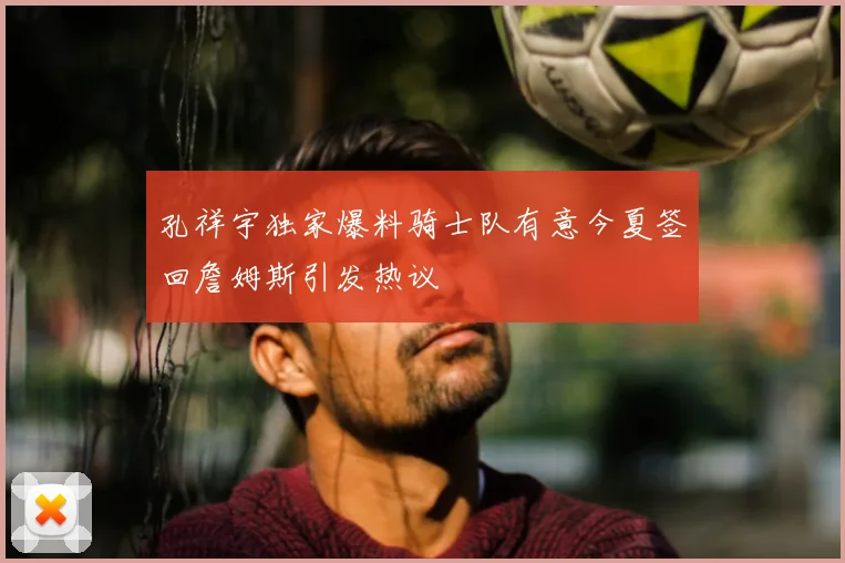 孔祥宇独家爆料骑士队有意今夏签回詹姆斯引发热议