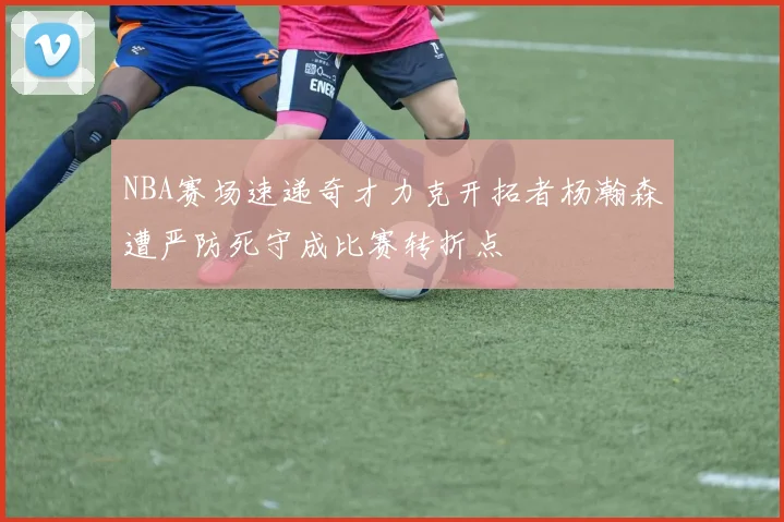 NBA赛场速递奇才力克开拓者杨瀚森遭严防死守成比赛转折点