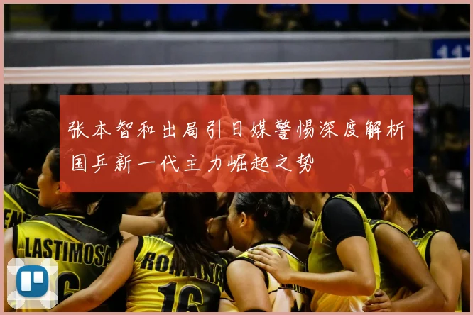 张本智和出局引日媒警惕深度解析国乒新一代主力崛起之势