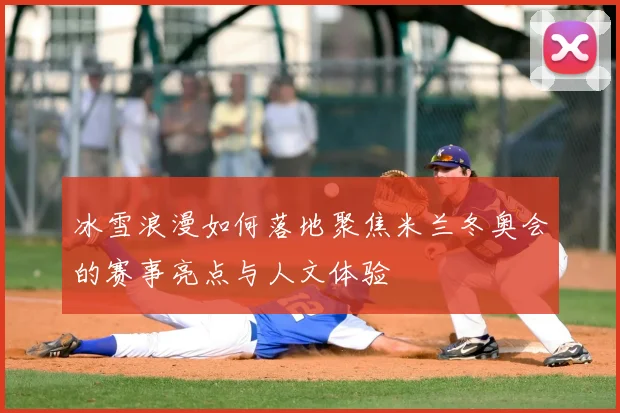 冰雪浪漫如何落地聚焦米兰冬奥会的赛事亮点与人文体验