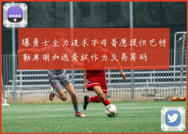 曝勇士全力追求字母哥愿提供巴特勒库明加选秀权作为交易筹码