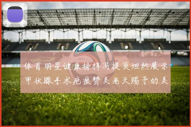 体育明星健康榜样冯提莫坦然展示甲状腺手术疤痕赞美老天赐予的美丽微笑线