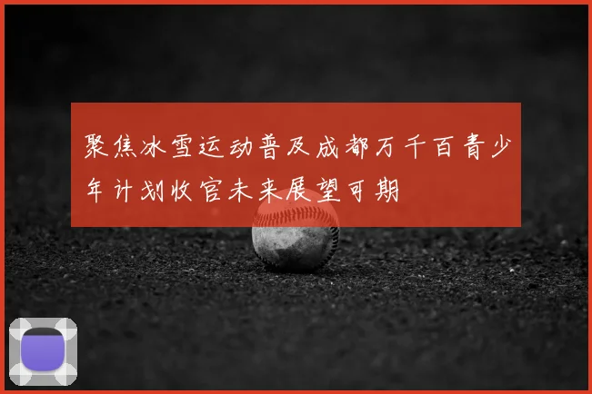 聚焦冰雪运动普及成都万千百青少年计划收官未来展望可期