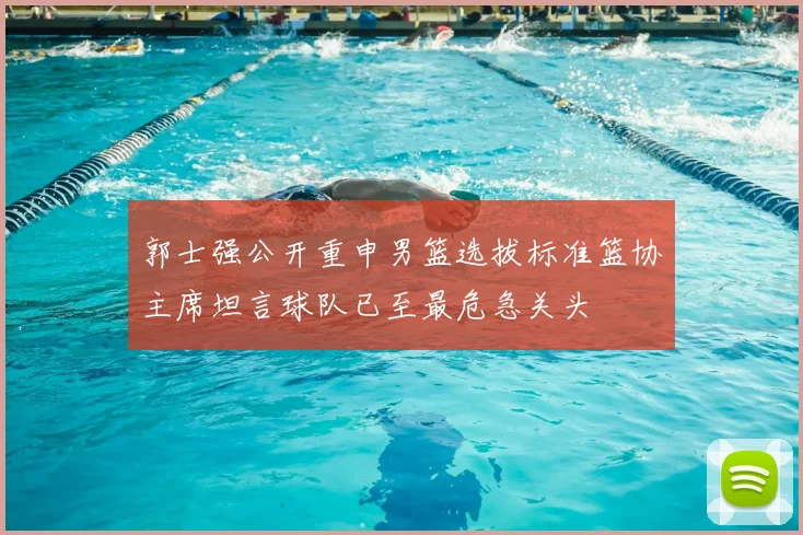 郭士强公开重申男篮选拔标准篮协主席坦言球队已至最危急关头