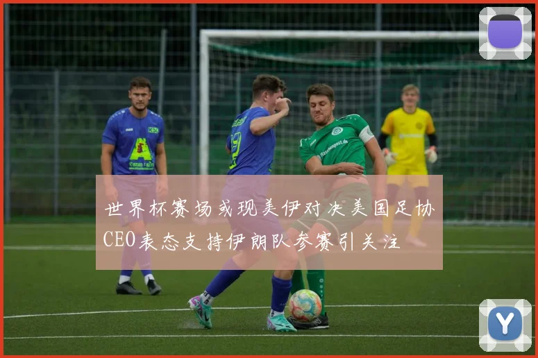 世界杯赛场或现美伊对决美国足协CEO表态支持伊朗队参赛引关注