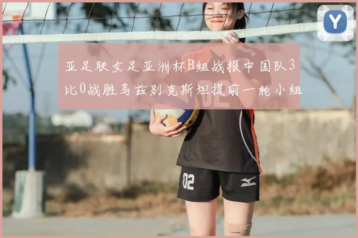 亚足联女足亚洲杯B组战报中国队3比0战胜乌兹别克斯坦提前一轮小组出线