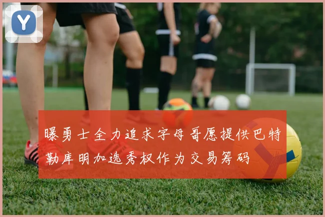 曝勇士全力追求字母哥愿提供巴特勒库明加选秀权作为交易筹码